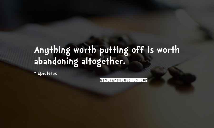 Epictetus Quotes: Anything worth putting off is worth abandoning altogether.