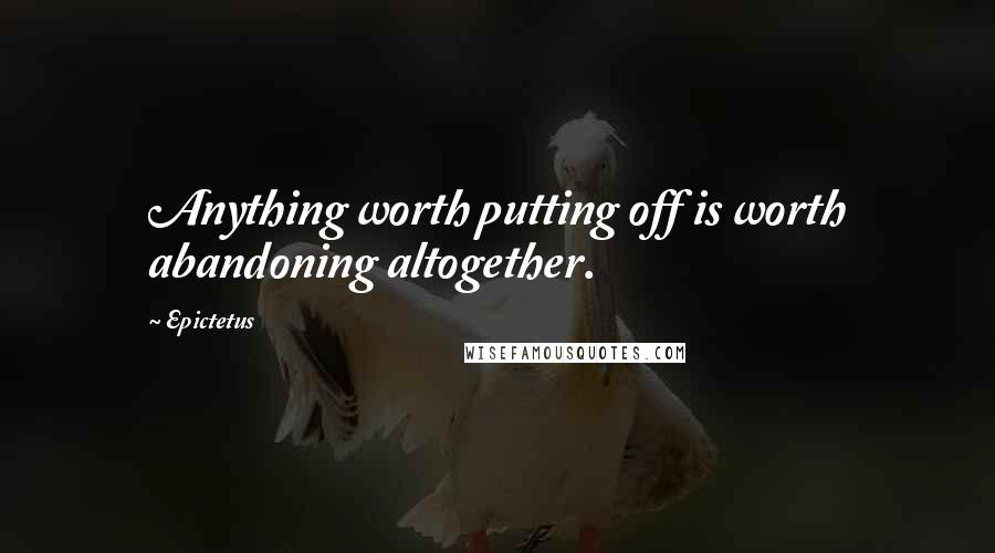 Epictetus Quotes: Anything worth putting off is worth abandoning altogether.