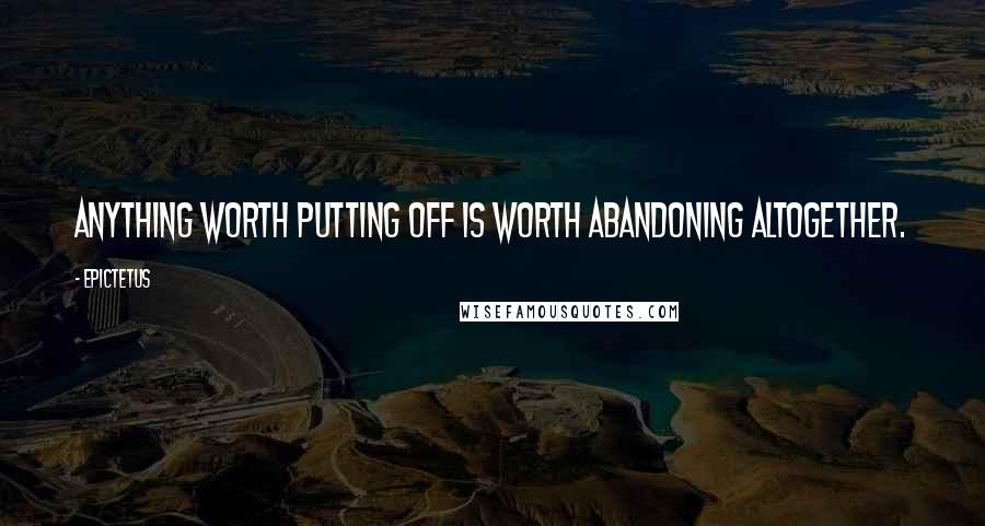 Epictetus Quotes: Anything worth putting off is worth abandoning altogether.