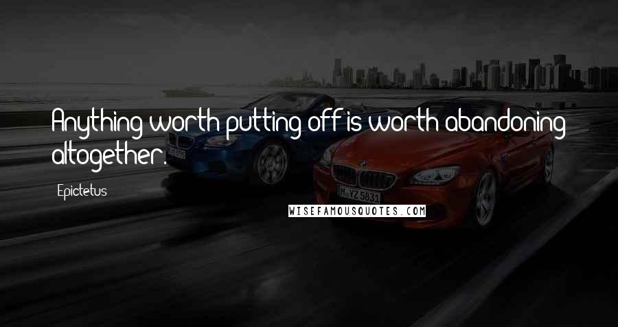 Epictetus Quotes: Anything worth putting off is worth abandoning altogether.