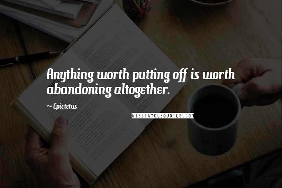 Epictetus Quotes: Anything worth putting off is worth abandoning altogether.