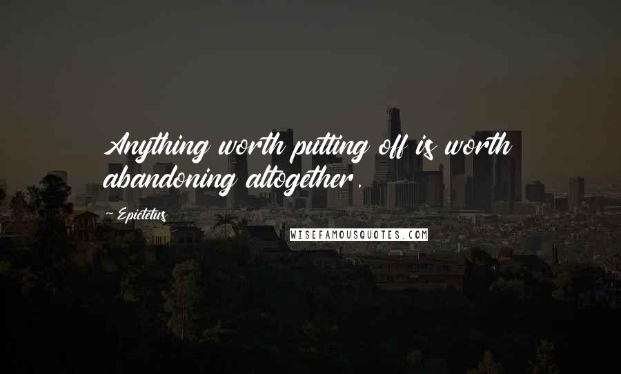 Epictetus Quotes: Anything worth putting off is worth abandoning altogether.