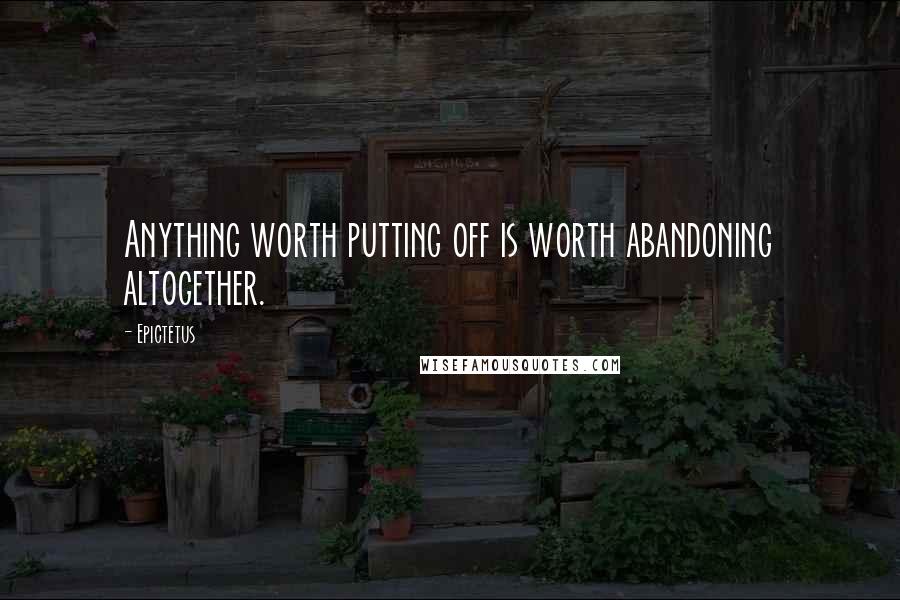 Epictetus Quotes: Anything worth putting off is worth abandoning altogether.