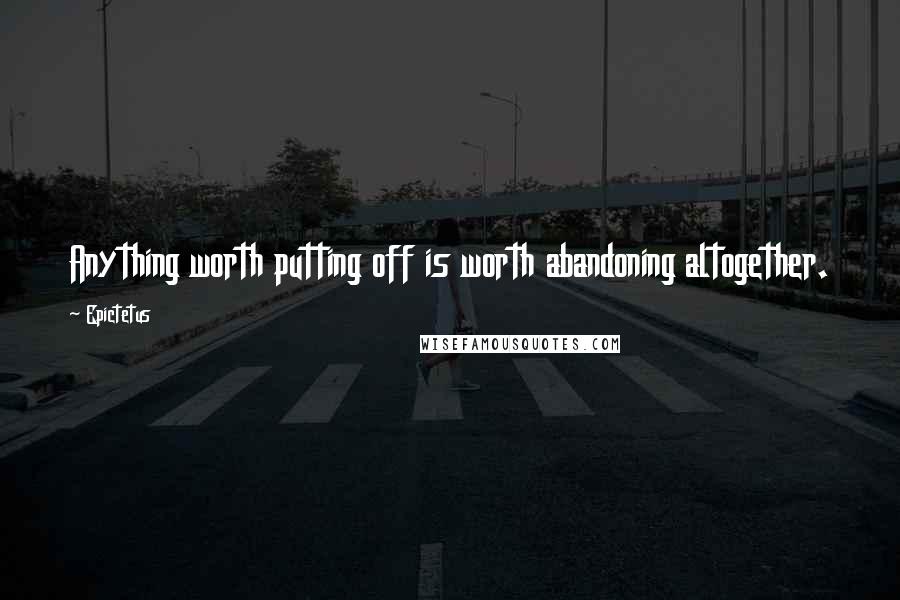 Epictetus Quotes: Anything worth putting off is worth abandoning altogether.