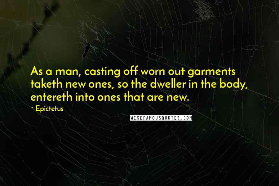 Epictetus Quotes: As a man, casting off worn out garments taketh new ones, so the dweller in the body, entereth into ones that are new.