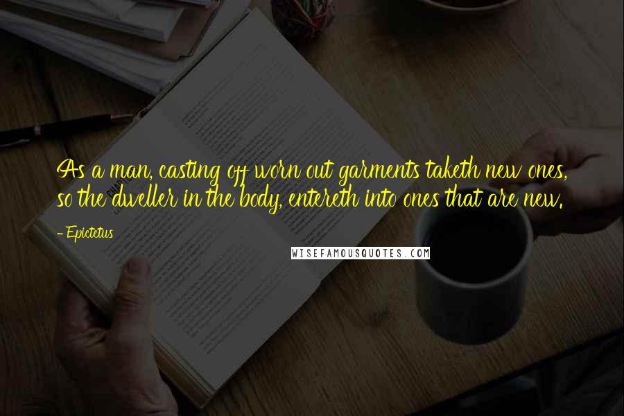 Epictetus Quotes: As a man, casting off worn out garments taketh new ones, so the dweller in the body, entereth into ones that are new.