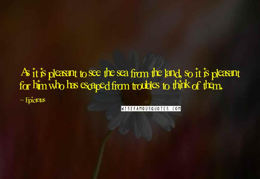 Epictetus Quotes: As it is pleasant to see the sea from the land, so it is pleasant for him who has escaped from troubles to think of them.