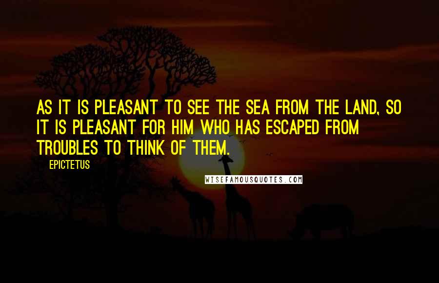 Epictetus Quotes: As it is pleasant to see the sea from the land, so it is pleasant for him who has escaped from troubles to think of them.