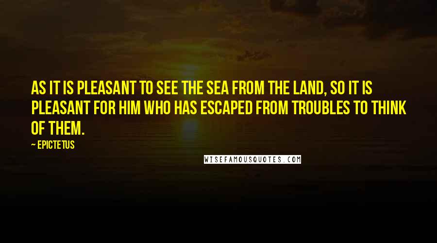 Epictetus Quotes: As it is pleasant to see the sea from the land, so it is pleasant for him who has escaped from troubles to think of them.