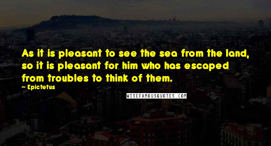 Epictetus Quotes: As it is pleasant to see the sea from the land, so it is pleasant for him who has escaped from troubles to think of them.