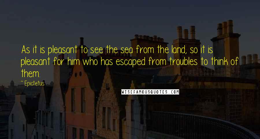 Epictetus Quotes: As it is pleasant to see the sea from the land, so it is pleasant for him who has escaped from troubles to think of them.