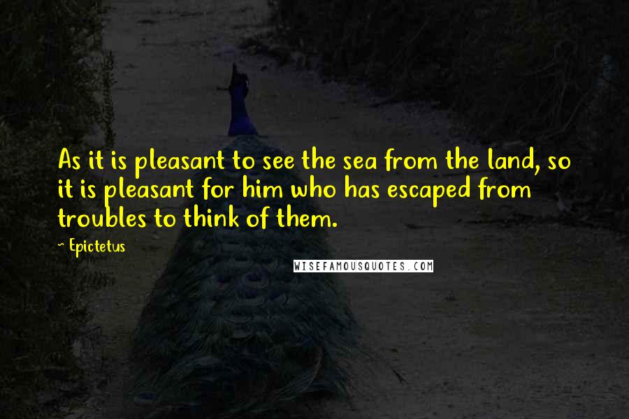Epictetus Quotes: As it is pleasant to see the sea from the land, so it is pleasant for him who has escaped from troubles to think of them.