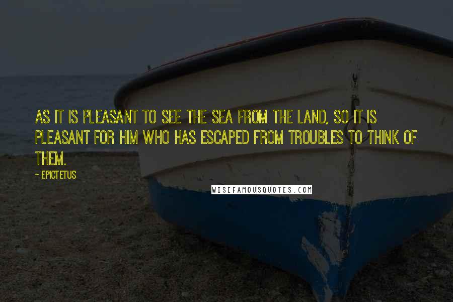 Epictetus Quotes: As it is pleasant to see the sea from the land, so it is pleasant for him who has escaped from troubles to think of them.