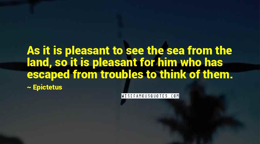 Epictetus Quotes: As it is pleasant to see the sea from the land, so it is pleasant for him who has escaped from troubles to think of them.