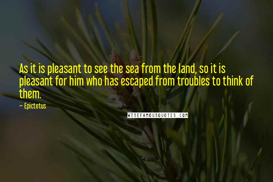 Epictetus Quotes: As it is pleasant to see the sea from the land, so it is pleasant for him who has escaped from troubles to think of them.