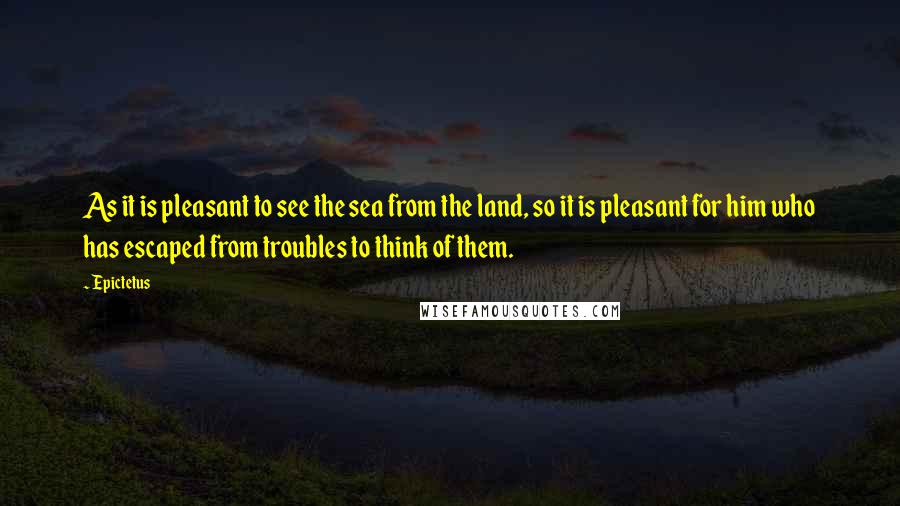 Epictetus Quotes: As it is pleasant to see the sea from the land, so it is pleasant for him who has escaped from troubles to think of them.