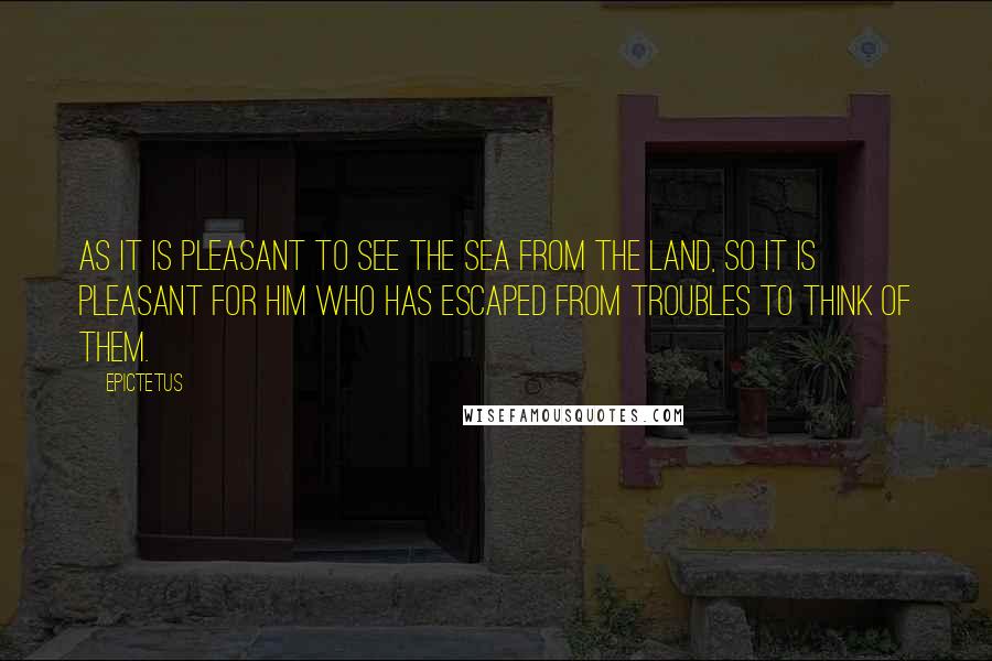 Epictetus Quotes: As it is pleasant to see the sea from the land, so it is pleasant for him who has escaped from troubles to think of them.