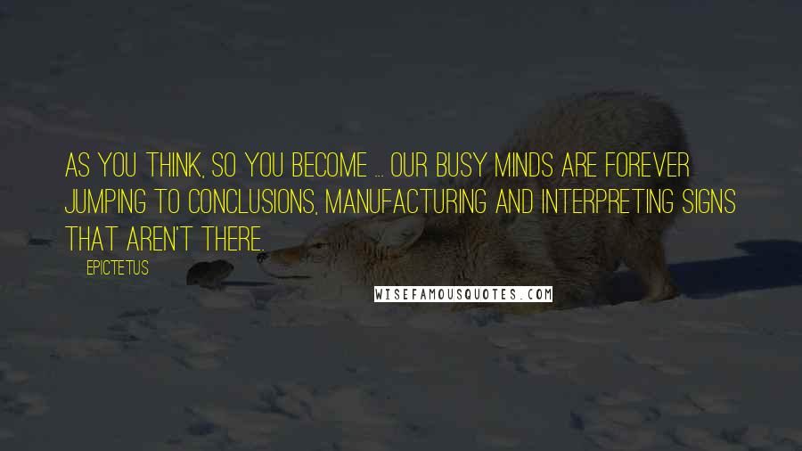 Epictetus Quotes: As you think, so you become ... Our busy minds are forever jumping to conclusions, manufacturing and interpreting signs that aren't there.