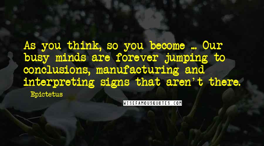 Epictetus Quotes: As you think, so you become ... Our busy minds are forever jumping to conclusions, manufacturing and interpreting signs that aren't there.