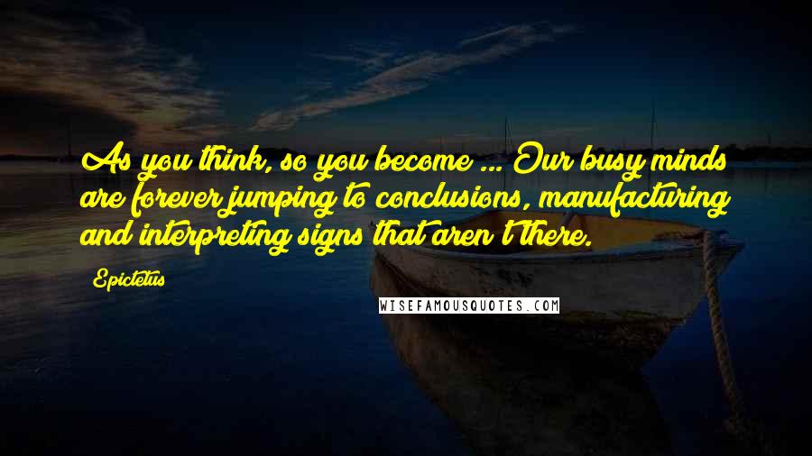 Epictetus Quotes: As you think, so you become ... Our busy minds are forever jumping to conclusions, manufacturing and interpreting signs that aren't there.