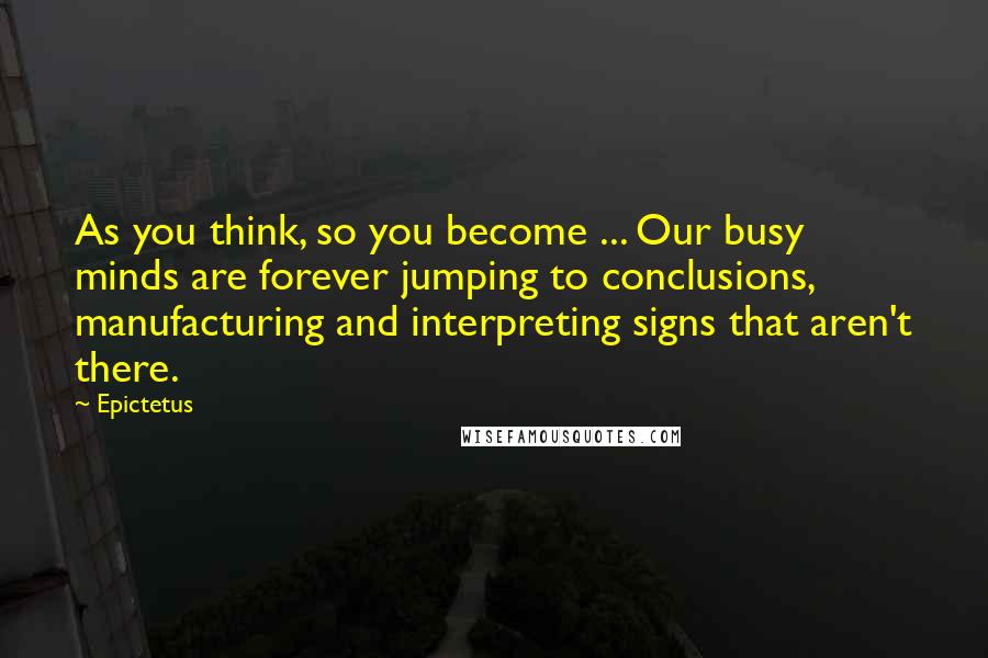 Epictetus Quotes: As you think, so you become ... Our busy minds are forever jumping to conclusions, manufacturing and interpreting signs that aren't there.