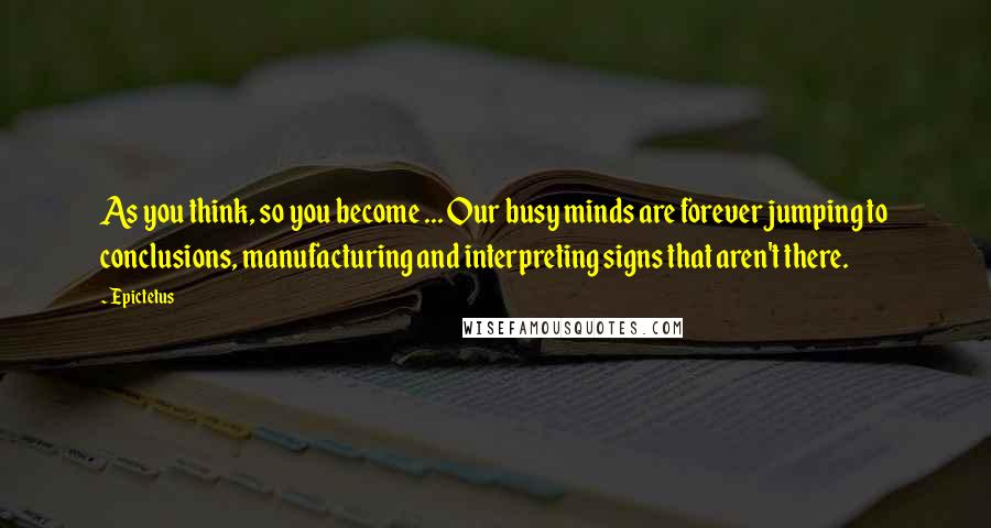 Epictetus Quotes: As you think, so you become ... Our busy minds are forever jumping to conclusions, manufacturing and interpreting signs that aren't there.
