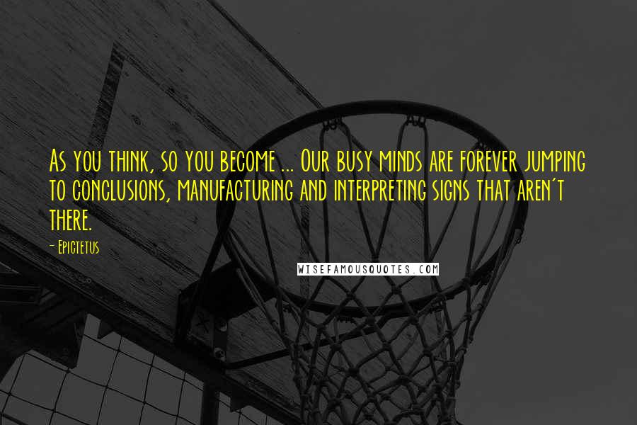Epictetus Quotes: As you think, so you become ... Our busy minds are forever jumping to conclusions, manufacturing and interpreting signs that aren't there.