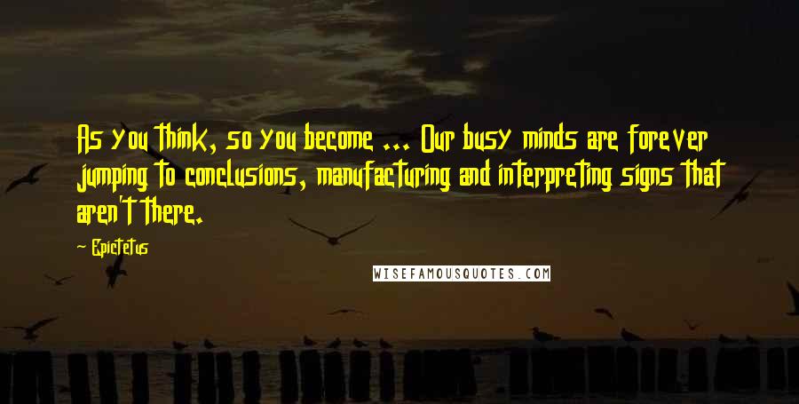 Epictetus Quotes: As you think, so you become ... Our busy minds are forever jumping to conclusions, manufacturing and interpreting signs that aren't there.