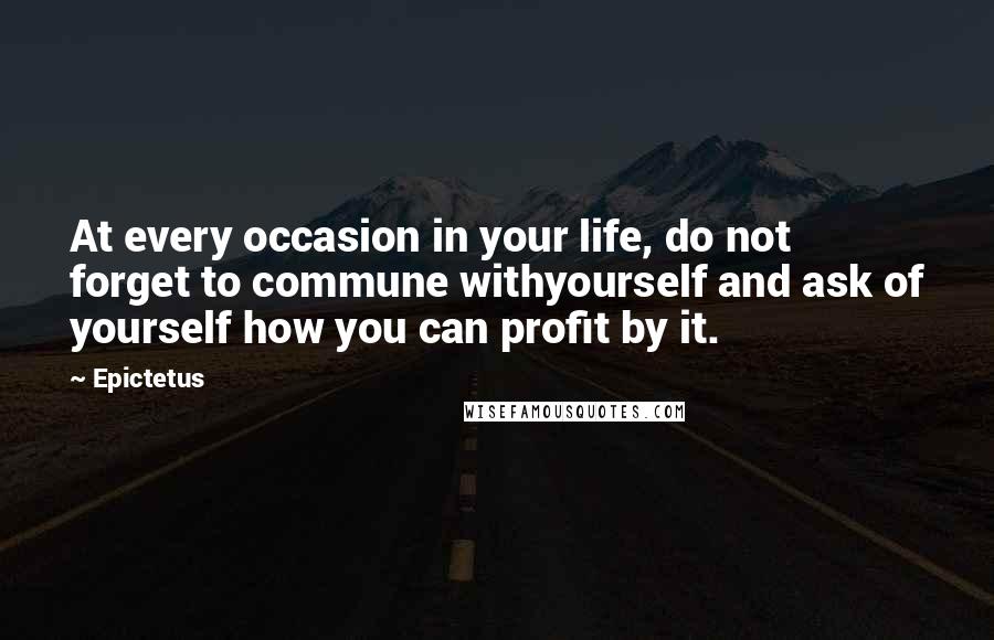 Epictetus Quotes: At every occasion in your life, do not forget to commune withyourself and ask of yourself how you can profit by it.