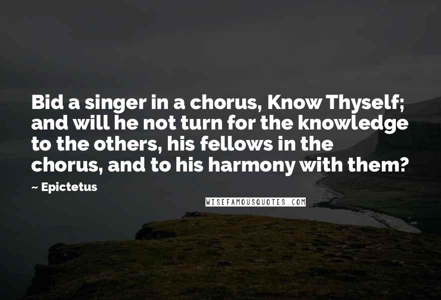 Epictetus Quotes: Bid a singer in a chorus, Know Thyself; and will he not turn for the knowledge to the others, his fellows in the chorus, and to his harmony with them?