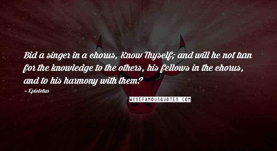 Epictetus Quotes: Bid a singer in a chorus, Know Thyself; and will he not turn for the knowledge to the others, his fellows in the chorus, and to his harmony with them?