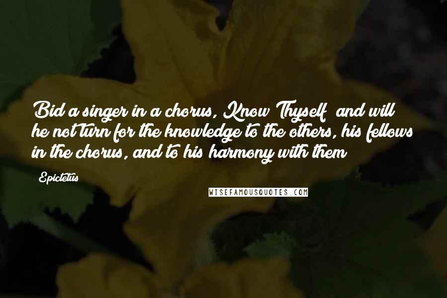 Epictetus Quotes: Bid a singer in a chorus, Know Thyself; and will he not turn for the knowledge to the others, his fellows in the chorus, and to his harmony with them?