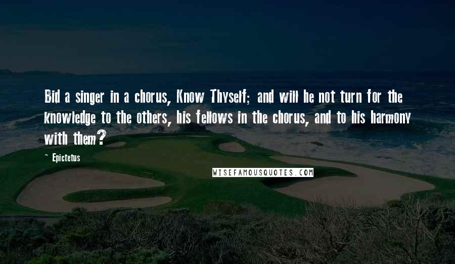 Epictetus Quotes: Bid a singer in a chorus, Know Thyself; and will he not turn for the knowledge to the others, his fellows in the chorus, and to his harmony with them?