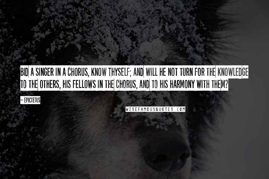 Epictetus Quotes: Bid a singer in a chorus, Know Thyself; and will he not turn for the knowledge to the others, his fellows in the chorus, and to his harmony with them?