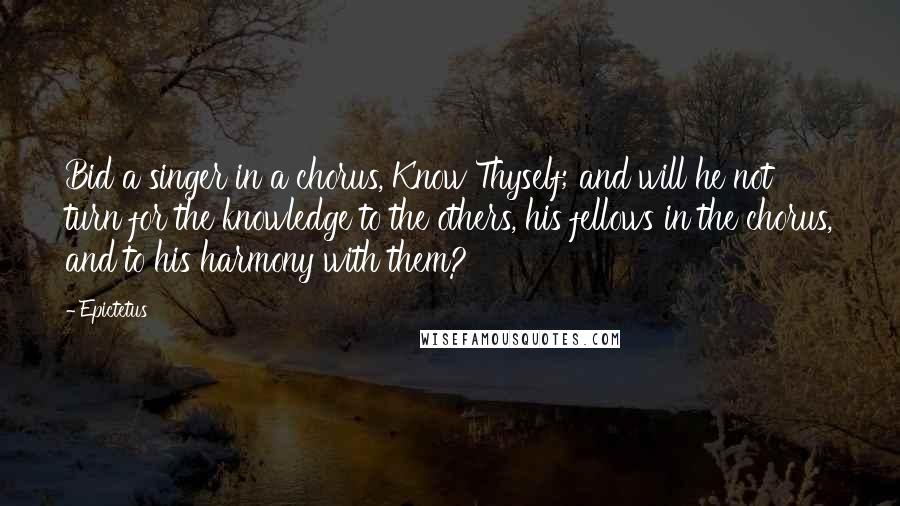 Epictetus Quotes: Bid a singer in a chorus, Know Thyself; and will he not turn for the knowledge to the others, his fellows in the chorus, and to his harmony with them?