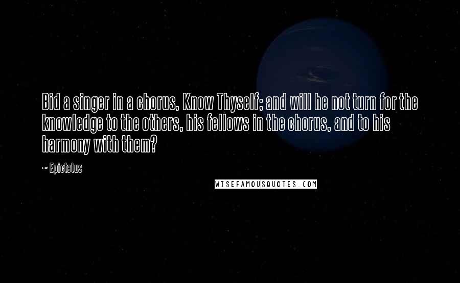 Epictetus Quotes: Bid a singer in a chorus, Know Thyself; and will he not turn for the knowledge to the others, his fellows in the chorus, and to his harmony with them?
