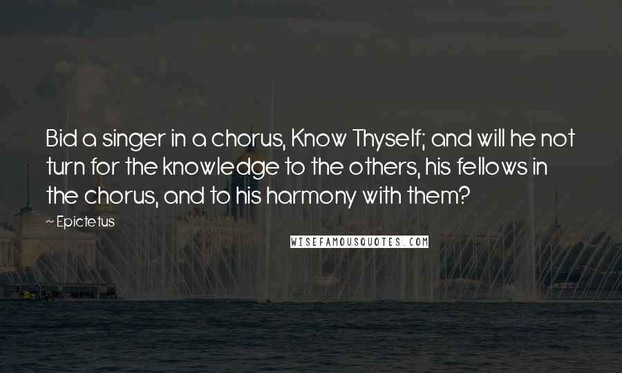 Epictetus Quotes: Bid a singer in a chorus, Know Thyself; and will he not turn for the knowledge to the others, his fellows in the chorus, and to his harmony with them?