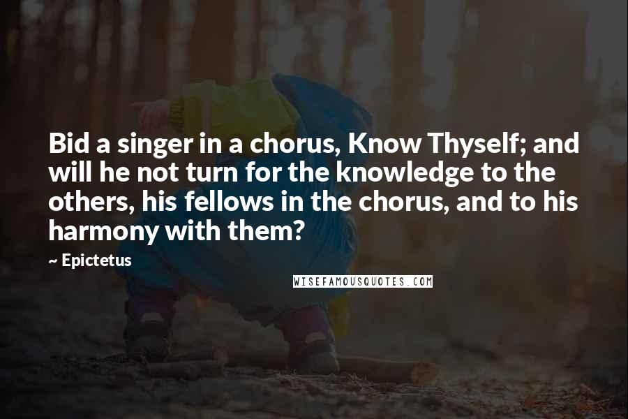 Epictetus Quotes: Bid a singer in a chorus, Know Thyself; and will he not turn for the knowledge to the others, his fellows in the chorus, and to his harmony with them?