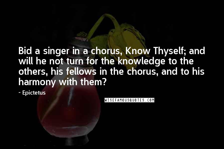 Epictetus Quotes: Bid a singer in a chorus, Know Thyself; and will he not turn for the knowledge to the others, his fellows in the chorus, and to his harmony with them?