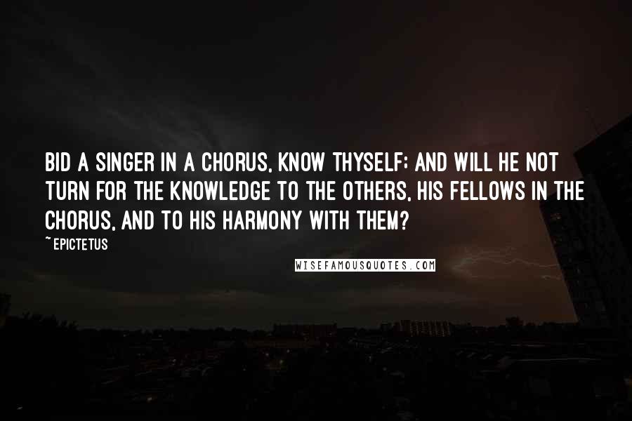 Epictetus Quotes: Bid a singer in a chorus, Know Thyself; and will he not turn for the knowledge to the others, his fellows in the chorus, and to his harmony with them?