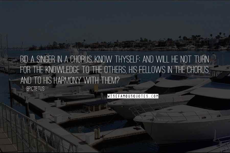 Epictetus Quotes: Bid a singer in a chorus, Know Thyself; and will he not turn for the knowledge to the others, his fellows in the chorus, and to his harmony with them?