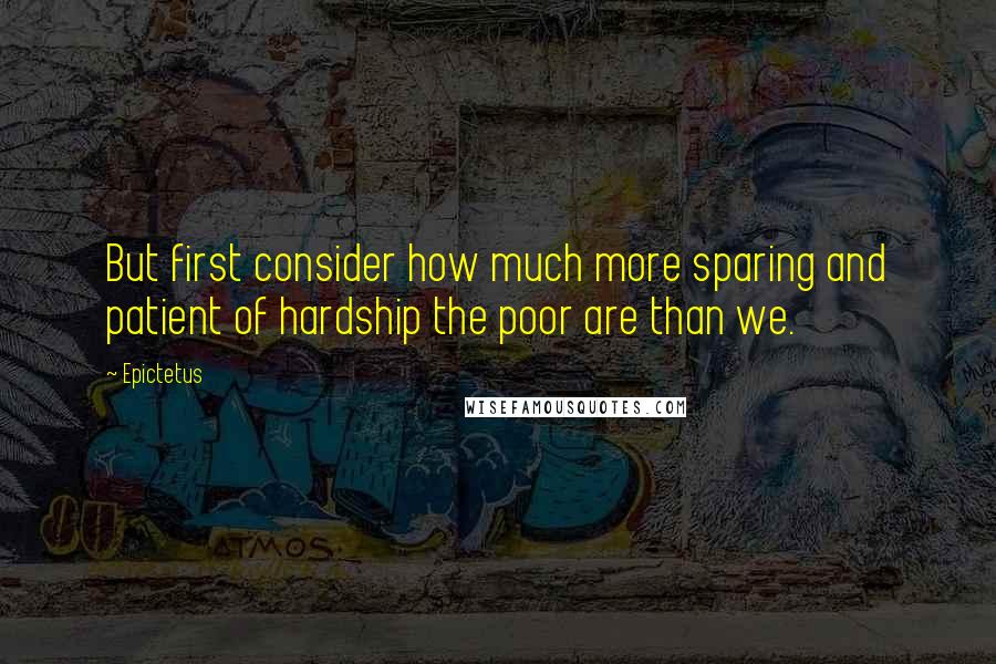 Epictetus Quotes: But first consider how much more sparing and patient of hardship the poor are than we.