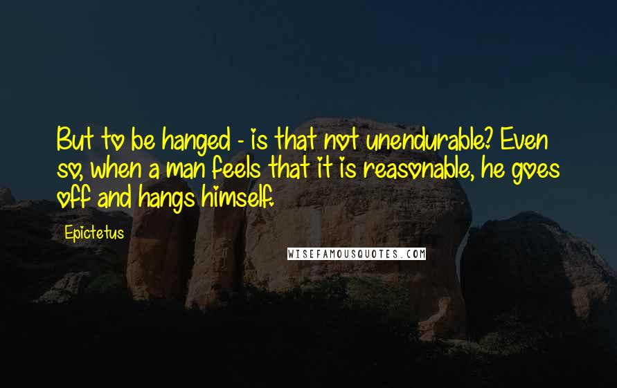 Epictetus Quotes: But to be hanged - is that not unendurable? Even so, when a man feels that it is reasonable, he goes off and hangs himself.