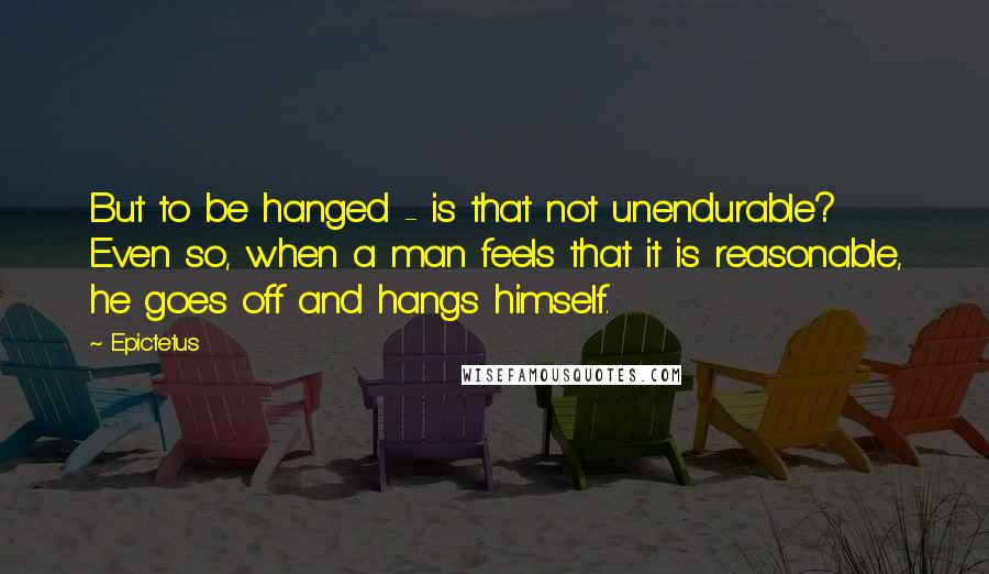 Epictetus Quotes: But to be hanged - is that not unendurable? Even so, when a man feels that it is reasonable, he goes off and hangs himself.