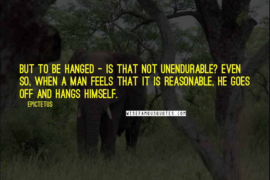 Epictetus Quotes: But to be hanged - is that not unendurable? Even so, when a man feels that it is reasonable, he goes off and hangs himself.