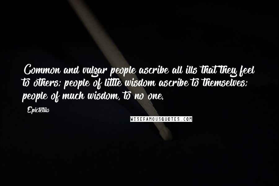Epictetus Quotes: Common and vulgar people ascribe all ills that they feel to others; people of little wisdom ascribe to themselves; people of much wisdom, to no one.