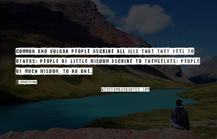 Epictetus Quotes: Common and vulgar people ascribe all ills that they feel to others; people of little wisdom ascribe to themselves; people of much wisdom, to no one.