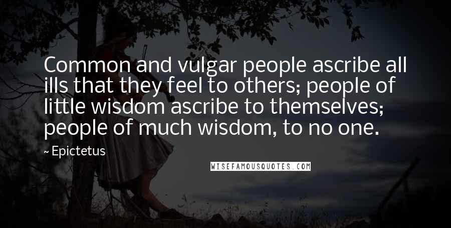 Epictetus Quotes: Common and vulgar people ascribe all ills that they feel to others; people of little wisdom ascribe to themselves; people of much wisdom, to no one.
