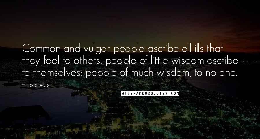 Epictetus Quotes: Common and vulgar people ascribe all ills that they feel to others; people of little wisdom ascribe to themselves; people of much wisdom, to no one.