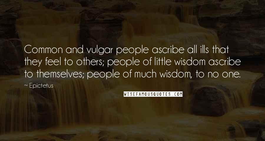 Epictetus Quotes: Common and vulgar people ascribe all ills that they feel to others; people of little wisdom ascribe to themselves; people of much wisdom, to no one.